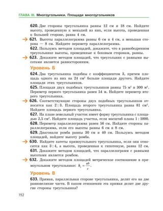 192
620.	Две стороны треугольника равны 12 см и 18 см. Найдите
высоту, проведенную к меньшей из них, если высота, проведенная
к боль­шей стороне, равна 4 см.
	 621.	 Высоты параллелограмма равны 6 см и 4 см, а меньшая сто­
рона — 8 см. Найдите периметр параллелограмма.
622.	Пользуясь методом площадей, докажите, что в равнобедренном
треугольнике высоты, проведенные к боковым сторонам, равны.
	 623.	 Докажите методом площадей, что треугольник с равными вы­
сотами является равносторонним.
Уровень Б
624.	Два треугольника подобны с коэффициентом 3, причем пло­
щадь одного из них на 24 см2
больше площади другого. Найдите
­площади этих треугольников.
625.	Площади двух подобных треугольников равны 75 м2
и 300 м2
.
Периметр первого треугольника равен 54 м. Найдите периметр вто­
рого треугольника.
	 626.	 Соответствующие стороны двух подобных треугольников от­
носятся как 2 : 3. Площадь второго треугольника равна 81 см2
.
Найдите площадь первого треугольника.
627.	 На плане земельный участок имеет форму треугольника с площа­
дью 2,5 см2
. Найдите площадь участка, если масштаб плана 1 : 1000.
628.	Периметр параллелограмма равен 56 см. Найдите стороны па­
раллелограмма, если его высоты равны 6 см и 8 см.
629.	Диагонали ромба равны 30 см и 40 см. Пользуясь методом
площадей, найдите высоту ромба.
	 630.	 Найдите катеты прямоугольного треугольника, если они отно­
сятся как 3 : 4, а высота, проведенная к гипотенузе, равна 12 см.
631.	 Докажите методом площадей, что параллелограмм с равными
высотами является ромбом.
	 632.	 Докажите методом площадей метрическое соотношение в пря­
моугольном треугольнике: hc
ab
c
= .
Уровень В
633.	Прямая, параллельная стороне треугольника, делит его на две
равновеликие части. В каком отношении эта прямая делит две дру­
гие стороны треугольника?
ГЛАВА ІІІ. Многоугольники. Площади многоугольников
 