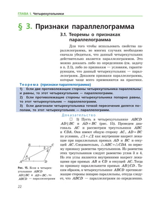 22
ГЛАВА І. Четырехугольники
§ 3. Признаки параллелограмма
3.1. Теоремы о признаках
параллелограмма
Для того чтобы использовать свойства па-
раллелограмма, во многих случаях необходимо
сначала убедиться, что данный четырехугольник
действительно является параллелограммом. Это
можно доказать либо по определению (см. задачу
в п. 2.1), либо по признакам — условиям, гаранти-
рующим, что данный четырехугольник — парал-
лелограмм. Докажем признаки параллелограмма,
которые чаще всего применяются на практике.
Те о р е м а (признаки параллелограмма)
1)	Если две противолежащие стороны четырехугольника параллельны
и равны, то этот четырехугольник — параллелограмм.
2)	Если противолежащие стороны четырехугольника попарно равны,
то этот четырехугольник — параллелограмм.
3)	Если диагонали четырехугольника точкой пересечения делятся по-
полам, то этот четырехугольник — параллелограмм.
Д о к а з а т е л ь с т в о
 1) Пусть в четырехугольнике ABCD
AD BC и AD BC= (рис. 15). Проведем диа-
гональ AC и рассмотрим треугольники ABC
и CDA. Они имеют общую сторону AC, AD BC=
по условию, ∠ = ∠1 2 как внутренние накрест лежа-
щие при параллельных прямых AD и BC и секу­
щей AC. Следовательно,  ABC CDA= по перво-
му признаку равенства треугольников. Из равенства
этих треугольников следует равенство углов 3 и 4.
Но эти углы являются внутренними накрест лежа-
щими при прямых AB и CD и секущей AC. Тогда
по признаку параллельности прямых AB CD . Та-
ким образом, в четырехугольнике ABCD противоле-
жащие стороны попарно параллельны, откуда следу-
ет, что ABCD — параллелограмм по определению.
Рис. 15. Если в четырех­
угольнике ABCD
AD BC и AD BC= , то
ABCD — параллелограмм
Рис. 15. Если в четырех­
угольнике ABCD
AD BC и AD BC= , то
ABCD — параллелограмм
 