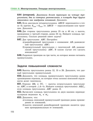 198
644 (опорная). Диагонали делят трапецию на четыре тре­
угольника, два из которых равновеликие, а площади двух других
относятся как квадраты оснований. Докажите.
645.	Если диагонали четырехугольника ABCD пересекаются в точ­
ке O, причем S SAOB COD= , то ABCD — параллелограмм или трапе­
ция. Докажите.
646.	Две стороны треугольника равны 25 см и 40 см, а высота,
проведенная к третьей стороне, равна 24 см. Найдите площадь тре­
угольника. Сколько решений имеет задача?
647.	Дан треугольник ABC. Постройте:
а)	равнобедренный треугольник с основанием AB, равновели­
кий треугольнику ABC;
б)	прямоугольный треугольник с гипотенузой AB, равнове­
ликий треугольнику ABC. В каком случае это сделать
невозможно?
648.	Разрежьте трапецию на три части, из которых можно составить
прямоугольник.
	Задачи повышенной сложности
649.	Высоты треугольника равны 12, 15 и 20. Докажите, что дан­
ный треугольник прямоугольный.
650.	Докажите, что площадь прямоугольного треугольника равна
произведению отрезков, на которые точка касания вписанной окруж­
ности делит гипотенузу.
651.	 Отрезки BB1 и CC1 — высоты остроугольного треугольни­
ка ABC, в котором ∠ =A a. Найдите площадь треугольника AB C1 1,
если площадь треугольника ABC равна S.
652.	Вычислите площадь треугольника по двум взаимно перпенди­
кулярным медианам ma и mb.
653.	Докажите, что:
а)	площадь описанной прямоугольной трапеции равна произве­
дению ее оснований;
б)	высота описанной равнобедренной трапеции является сред­
ним пропорциональным ее оснований.
ГЛАВА ІІІ. Многоугольники. Площади многоугольников
 