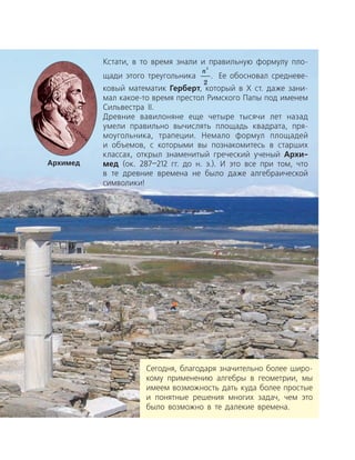 Сегодня, благодаря значительно более широ­
кому применению алгебры в геометрии, мы
имеем возможность дать куда более простые
и понятные решения многих задач, чем это
было возможно в те далекие времена.
Кстати, в то время знали и правильную формулу пло­
щади этого тре­угольника
n
2
2
. Ее обосновал средневе­
ковый математик Герберт, ­ который в Х ст. даже зани­
мал какое-то время престол Рим­ского Папы под именем
Сильвестра ІІ.
Древние вавилоняне еще четыре тысячи лет назад
умели правильно вычислять площадь квадрата, пря­
моугольника, трапеции. Немало формул площадей
и объемов, с которыми вы познакомитесь в старших
классах, открыл знаменитый греческий ученый Архи-
мед (ок. 287—212 гг. до н. э.). И это все при том, что
в те древние времена не было даже алгебраической
символики!
Архимед
 