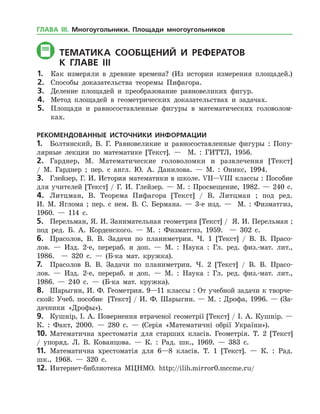 ТЕМАТИКА СООБЩЕНИЙ И РЕФЕРАТОВ
	К главе IIі
1.	 Как измеряли в древние времена? (Из истории измерения площадей.)
2.	 Способы доказательства теоремы Пифагора.
3.	 Деление площадей и преобразование равновеликих фигур.
4.	 Метод площадей в геометрических доказательствах и задачах.
5.	 Площади и равносоставленные фигуры в математических головолом­
ках.
РЕКОМЕНДОВАННЫЕ ИСТОЧНИКИ ИНФОРМАЦИИ
1.	 Болтянский, В. Г. Равновеликие и равносоставленные фигуры : Попу­
лярные лекции по математике [Текст]. — М. : ГИТТЛ, 1956.
2.	 Гарднер, М. Математические головоломки и развлечения [Текст]
/ М. Гард­нер ; пер. с англ. Ю. А. Данилова. — М. : Оникс, 1994.
3.	 Глейзер, Г. И. История математики в школе. VII—VIII классы : Пособие
для учителей [Текст] / Г. И. Глейзер. — М. : Просвещение, 1982. — 240 с.
4.	 Литцман, В. Теорема Пифагора [Текст] / В. Литцман ; под ред.
И. М. Яглома ; пер. с нем. В. С. Бермана. — 3-е изд. — М. : Физматгиз,
1960. — 114 с.
5.	 Перельман, Я. И. Занимательная геометрия [Текст] / Я. И. Перельман ;
под ред. Б. А. Корденского. — М. : Физматгиз, 1959. — 302 с.
6.	 Прасолов, В. В. Задачи по планиметрии. Ч. 1 [Текст] / В. В. Прасо­
лов. — Изд. 2-е, перераб. и доп. — М. : Наука : Гл. ред. физ.-мат. лит.,
1986. — 320 с. — (Б-ка мат. кружка).
7.	 Прасолов В. В. Задачи по планиметрии. Ч. 2 [Текст] / В. В. Прасо­
лов. — Изд. 2-е, перераб. и доп. — М. : Наука : Гл. ред. физ.-мат. лит.,
1986. — 240 с. — (Б-ка мат. кружка).
8.	 Шарыгин, И. Ф. Геометрия. 9—11 классы : От учебной задачи к творче­
ской: Учеб. пособие [Текст] / И. Ф. Шарыгин. — М. : Дрофа, 1996. — (За­
дачники «Дрофы»).
9.	 Кушнір, І. А. Повернення втраченої геометрії [Текст] / І. А. Кушнір. —
К. : Факт, 2000. — 280 с. — (Серія «Математичні обрії України»).
10.	Математична хрестоматія для старших класів. Геометрія. Т. 2 [Текст]
/ упоряд. Л. В. Кованцова. — К. : Рад. шк., 1969. — 383 с.
11.	 Математична хрестоматія для 6—8 класів. Т. 1 [Текст]. — К. : Рад.
шк., 1968. — 320 с.
12.	Интернет-библиотека МЦНМО. http://ilib.mirror0.mccme.ru/
ГЛАВА ІІІ. Многоугольники. Площади многоугольников
 