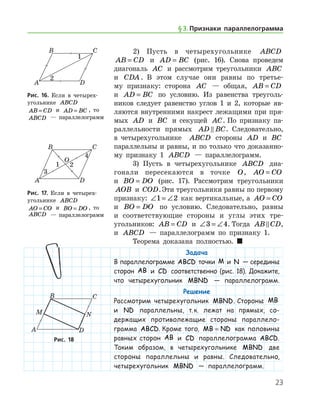23
2) Пусть в четырехугольнике ABCD
AB CD= и AD BC= (рис. 16). Снова проведем
диагональ AC и рассмотрим треугольники ABC
и CDA . В этом случае они равны по третье-
му признаку: сторона AC — общая, AB CD=
и AD BC= по условию. Из равенства треуголь-
ников следует равенство углов 1 и 2, которые яв-
ляются внутренними накрест лежащими при пря-
мых AD и BC и секущей AC. По признаку па-
раллельности прямых AD BC . Следовательно,
в четырехугольнике   ABCD стороны AD и BC
параллельны и равны, и по только что доказанно-
му признаку 1 ABCD — параллелограмм.
3) Пусть в четырехугольнике ABCD диа-
гонали пересекаются в точке O, AO CO=
и BO DO= (рис. 17). Рассмотрим треугольники
AOB и COD.Эти треугольники равны по пер­вому
признаку: ∠ = ∠1 2 как вертикальные, а AO CO=
и BO DO= по условию. Следовательно, равны
и соответствующие стороны и углы этих тре­-	
угольников: AB CD= и ∠ = ∠3 4. Тогда AB CD ,
и ABCD — параллелограмм по признаку 1.
Теорема доказана полностью.  
Задача
В параллелограмме ABCD точки M и N — середины
сторон AB и CD соответственно (рис. 18). Докажите,
что четырехугольник MBND — параллелограмм.
Решение
Рассмотрим четырехугольник MBND. Стороны MB
и ND параллельны, т. к. лежат на прямых, со-
держащих противолежащие стороны параллело­
грамма ABCD. Кроме того, MB ND= как половины
равных сторон AB и CD параллелограмма ABCD.
Таким образом, в четырехугольнике MBND две
стороны параллельны и равны. Следовательно,
четырехугольник MBND — параллелограмм.
Рис. 16. Если в четырех­
угольнике ABCD
AB CD= и AD BC= , то
ABCD — параллелограмм
Рис. 16. Если в четырех­
угольнике ABCD
AB CD= и AD BC= , то
ABCD — параллелограмм
Рис. 17. Если в четырех­
угольнике ABCD
AO CO= и BO DO= , то
ABCD — параллелограмм
Рис. 17. Если в четырех­
угольнике ABCD
AO CO= и BO DO= , то
ABCD — параллелограмм
Рис. 18Рис. 18
§ 3.    Признаки параллелограмма
 