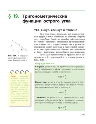 205
§ 19.	Тригонометрические
	 функции острого угла
19.1. Синус, косинус и тангенс
Как уже было доказано, все прямоуголь­
ные треугольники, имеющие по равному острому
углу, подобны. Свойство подобия обусловливает
не только равенство отношений пропорциональ­
ных сторон этих треугольников, но и равенство
отношений между катетами и гипотенузой каждо­
го из этих треугольников. Именно эти отношения
и будут предметом дальнейшего рассмотрения.
Пусть дан прямоугольный треугольник с ка­
тетами a и b, гипотенузой c и острым углом a
(рис. 168).
О п р е д е л е н и е
Синусом острого угла a прямоугольного треуголь­
ника (обозначается sina ) называется отношение
противолежащего катета к гипотенузе:
sina =
a
c
.
Косинусом острого угла a прямоугольного тре­
угольника (обозначается cosa ) называется отноше­
ние прилежащего катета к гипотенузе:
cosa =
b
c
.
Тангенсом острого угла a прямоугольного тре­
угольника (обозначается tga ) называется отноше­
ние противолежащего катета к прилежащему:
tga =
a
b
.
Рис. 168. К определе­
ниям тригонометриче­
ских функций угла a
Синус — латинский
перевод арабского
слова «джайб» —
пазуха, вырез ткани.
Это слово, в свою
очередь, происхо­
дит от индийского
«джива» — тетива
лука, хорда. Именно
так синус называли
в древнеиндий­ских
математических трак­
татах
 