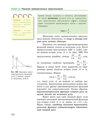 206
Кроме синуса, косинуса и тангенса, рассматрива­
ют также котангенс острого угла a прямоуголь­
ного треугольника (обозначается ctga ), который
равен отношению прилегающего катета к противо­
лежащему:
ctga =
b
a
.
Поскольку катет прямоугольного треуголь­
ника меньше гипотенузы, то синус и косинус ост­
рого угла меньше единицы.
Покажем, что значения тригонометрических
функций зависят только от величины угла. Пусть
прямоугольные треугольники ABC и A B C1 1 1 име­
ют равные острые углы A и A1 (рис. 169). Эти
треугольники подобны, отсюда
AB
A B
BC
B C1 1 1 1
= , или,
по основному свойству пропорции,
BC
AB
B C
A B
= 1 1
1 1
.
Правая и левая части этого равенства по опре­
делению равны синусам острых углов A и A1
соответственно. Имеем:
sin sinA A
BC
AB
B C
A B
= = =1 1
1 1
1,
т. е. синус угла A не зависит от выбора тре­
угольника. Аналогичные рассуждения можно про­
вести и для других тригонометрических функ­ций
(сделайте это самостоятельно). Таким образом,
тригонометрические функции острого угла за­
висят только от величины угла.
Имеет место еще один важный факт: если
значения неко­торой тригонометрической функции
для острых углов A и A1 равны, то ∠ = ∠A A1.
Иначе говоря, каждому значению тригономет­
рической функции соответствует единствен­
ный острый угол.
Рис. 169. Значения триго­
нометрических функций
угла A зависят только
от величины угла А
Косинус — от латин­
ского «комплимента­
ри синус» — дополни­
тельный синус.
Тангенс — в пере­
воде с латинского
«ка­сательный»
ГЛАВА ІV. Решение прямоугольных треугольников
 
