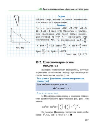 207
Задача
Найдите синус, косинус и тангенс наименьшего
угла египетского треугольника.
Решение
Пусть в треугольнике ABC ∠ =C 90°, AB = 5,
BC = 3, AC = 4 (рис. 170). Поскольку в треуголь­
нике наименьший угол лежит против наимень­
шей стороны, то угол A — наименьший угол
тре­угольника ABC. По определению sinA
BC
AB
= ,
т. е. sin ,A = =
3
5
0 6; cosA
AC
AB
= , т. е. cos ,A = =
4
5
0 8;
tgA
BC
AC
= , т. е. tg ,A = =
3
4
0 75.
Ответ: 0,6; 0,8; 0,75.
19.2.	Тригонометрические
	 тождества
Выведем соотношения (тождества), которые
выражают зависимость между тригонометриче­
скими функциями одного угла.
Те о р е м а (основное тригонометрическое
тождество)
Для любого острого угла a
sin cos2 2
1a a+ = .
Д о к а з а т е л ь с т в о
 По определению синуса и косинуса острого
угла прямоугольного треугольника (см. рис. 168)
имеем:
sin cos2 2
2 2 2 2
2
a a+ =



 +



 =
+a
c
b
c
a b
c
.
По теореме Пифагора числитель этой дроби
равен c2
, т. е. sin cos2 2
1a a+ = . 
Рис. 170
§ 19.    Тригонометрические функции острого угла
 