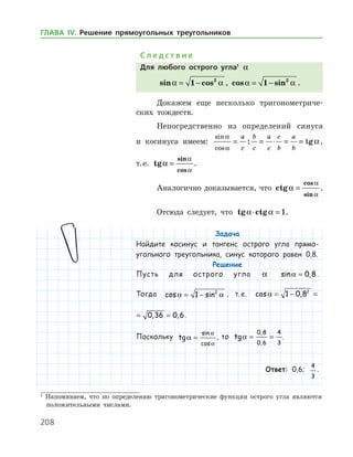 208
С л е д с т в и е
Для любого острого угла1
a
sin cosa a= −1 2
, cos sina a= −1 2
.
Докажем еще несколько тригонометриче­
ских тождеств.
Непосредственно из определений синуса
и косинуса имеем:
sin
cos
: tg
a
a
a= = ⋅ = =
a
c
b
c
a
c
c
b
a
b
,
т. е. tg
sin
cos
a
a
a
= .
Аналогично доказывается, что ctg
cos
sin
a
a
a
= .
Отсюда следует, что tg ctga a⋅ = 1.
Задача
Найдите косинус и тангенс острого угла прямо-
угольного треугольника, синус которого равен 0,8.
Решение
Пусть для острого угла a sin ,a = 0 8.
Тогда cos sina a= −1 2
, т. е. cos , ,a = − = =1 0 8 0 36 02
cos , , ,a = − = =1 0 8 0 36 0 62
.
Поскольку tg
sin
cos
a
a
a
= , то tg
,
,
a = =
0 8
0 6
4
3
.
Ответ: 0,6;
4
3
.
1
Напоминаем, что по определению тригонометрические функции острого угла являются
положительными числами.
ГЛАВА ІV. Решение прямоугольных треугольников
 