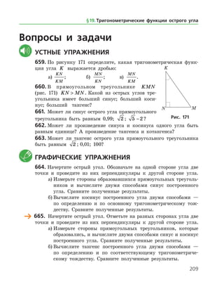 209
Вопросы и задачи
	Устные упражнения
659.	По рисунку 171 определите, какая тригонометрическая функ­
ция угла K выражается дробью:
а)	
KN
KM
;		 б)
MN
KN
;	 в)
MN
KM
.
660.	В прямоугольном треугольнике KMN
(рис. 171) KN MN . Какой из острых углов тре­
угольника имеет больший синус; больший коси­
нус; больший тангенс?
661.	 Может ли синус острого угла прямоугольного
треугольника быть равным 0,99; 2 ; 5 2− ?
662.	Может ли произведение синуса и косинуса одного угла быть
равным единице? А произведение тангенса и котангенса?
663.	Может ли тангенс острого угла прямоугольного треугольника
быть равным 2 ; 0,01; 100?
	 Графические упражнения
664.	Начертите острый угол. Обозначьте на одной стороне угла две
точки и проведите из них перпендикуляры к другой стороне угла.
а)	Измерьте стороны образовавшихся прямоугольных треуголь­
ников и вычислите двумя способами синус построенного
угла. Сравните полученные результаты.
б)	Вычислите косинус построенного угла двумя способами —
по определению и по основному тригонометрическому тож­
деству. Сравните полученные результаты.
	 665.	 Начертите острый угол. Отметьте на разных сторонах угла две
точки и проведите из них перпендикуляры к другой стороне угла.
а)	Измерьте стороны прямоугольных треугольников, которые
образовались, и вычислите двумя способами синус и косинус
построенного угла. Сравните полученные результаты.
б)	Вычислите тангенс построенного угла двумя способами —
по определению и по соответствующему тригонометриче­
скому тождеству. Сравните полученные результаты.
Рис. 171
§ 19.    Тригонометрические функции острого угла
 