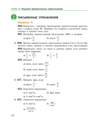 210
	 Письменные упражнения
Уровень А
666.	Начертите с помощью транспортира прямоугольный треуголь­
ник с острым углом 40°. Измерьте его стороны и вычислите синус,
косинус и тангенс этого угла.
667.	 Постройте прямоугольный треугольник ABC, в котором:
а)	 tg A =
5
6
;		 б) sin A =
2
3
.
	 668.	 Катеты прямоугольного треугольника равны 8 см и 15 см. Вы­
числите синус, косинус и тангенс наименьшего угла треугольника.
669.	Определите, могут ли синус и косинус одного угла соответс­
твенно быть равными:
а)	
1
2
и
3
2
;		 б)
1
3
и
3
4
.
670.	Найдите:
а)	 sina, если cosa =
12
13
;
б) cosa, если sina =
1
2
;
в) tga, если sina =
15
17
.
	 671.	 Найдите tga, если:
а)	 sina =
4
5
; 		 б) cosa =
2
3
.
672.	Упростите выражение:
а)	1 2
− cos a; 		 б) tg cosa a⋅ ;	
в) 1 2 2
+ +sin cosa a.
	 673.	 Упростите выражение:
а)	1 2
− sin a;		 б)
tg
sin
a
a
;	
в)
sin cos
cos
a a
a
2
.
ГЛАВА ІV. Решение прямоугольных треугольников
 