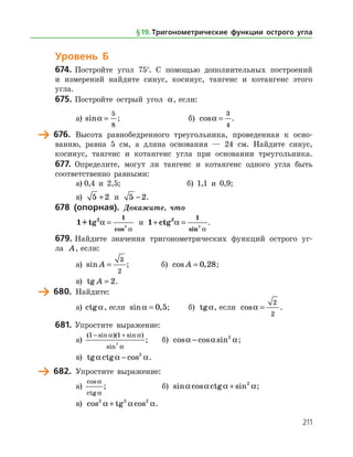 211
Уровень Б
674.	Постройте угол 75°. С помощью дополнительных построений
и измерений найдите синус, косинус, тангенс и котангенс этого
угла.
675.	Постройте острый угол a, если:
а)	 sina =
5
8
;		б) cosa =
3
4
.
	 676.	 Высота равнобедренного треугольника, проведенная к осно­
ванию, равна 5 см, а длина основания — 24 см. Найдите синус,
косинус, тангенс и котангенс угла при основании треугольника.
677.	 Определите, могут ли тангенс и котангенс одного угла быть
соответственно равными:
а)	0,4 и 2,5;		 б) 1,1 и 0,9;
в) 5 2+ и 5 2− .
678 (опорная). Докажите, что
1+tg2 1
2
a
a
=
cos
и 1 2 1
2
+ =ctg a
asin
.
679.	Найдите значения тригонометрических функций острого уг­
ла A, если:
а)	 sin A =
3
2
;		 б) cos ,A = 0 28;
в) tg A = 2.
	 680.	 Найдите:
а)	 ctga, если sin ,a = 0 5;	 б) tga, если cosa =
2
2
.
681.	Упростите выражение:
а)	
( sin )( sin )
sin
1 1
2
− +a a
a
; 	 б) cos cos sina a a− 2
;
в) tg ctg cosa a a− 2
.
	 682.	 Упростите выражение:
а)	
cos
ctg
a
a
; 			 б) sin cos ctg sina a a a+ 2
;
в) cos tg cos2 2 2
a a a+ .
§ 19.    Тригонометрические функции острого угла
 