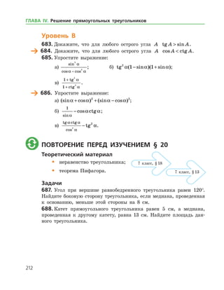 212
Уровень В
683.	Докажите, что для любого острого угла A tg sinA A .
	 684.	 Докажите, что для любого острого угла A cos ctgA A .
685.	Упростите выражение:
а)	
sin
cos cos
3
3
a
a a−
;		 б) tg ( sin )( sin )2
1 1a a a− + ;
в)
1
1
2
2
+
+
tg
ctg
a
a
.
	 686.	 Упростите выражение:
а)	 (sin cos ) (sin cos )a a a a+ + −2 2
;
б)
1
sin
cos ctg
a
a a− ;
в)
tg ctg
cos
tg
a a
a
a2
2
− .
	 Повторение перед изучением § 20
Теоретический материал
•	 неравенство треугольника;
•	 теорема Пифагора.
Задачи
687.	Угол при вершине равнобедренного треугольника равен 120°.
Найдите боковую сторону треугольника, если медиана, проведенная
к основанию, меньше этой стороны на 8 см.
688.	Катет прямоугольного треугольника равен 5 см, а медиана,
проведенная к другому катету, равна 13 см. Найдите площадь дан­
ного треугольника.
7 класс, § 18
7 класс, § 13
ГЛАВА ІV. Решение прямоугольных треугольников
 