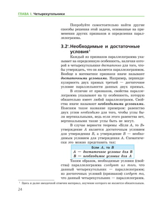 24
ГЛАВА І. Четырехугольники
Попробуйте самостоятельно найти другие
способы решения этой задачи, основанные на при-
менении других признаков и определения парал-
лелограмма.
3.2*
.	Необходимые и достаточные
условия 
1
Каждый из признаков параллелограмма ука-
зывает на определенную особенность, наличия кото-
рой в четырехугольнике достаточно для того, что-
бы утверждать, что он является параллело­граммом.
Вообще в математике признаки иначе называют
достаточными условиями. Например, перпенди-
кулярность двух прямых третьей — достаточное
условие параллельности данных двух прямых.
В отличие от признаков, свойства паралле-
лограмма указывают на ту особенность, которую
обязательно имеет любой параллелограмм. Свой­
ства иначе называют необходимыми условиями.
Поясним такое название примером: равенство
двух углов необходимо для того, чтобы углы бы-
ли вертикальными, ведь если этого равенства нет,
вертикальными такие углы быть не могут.
В случае верности теоремы «Если А, то В»
утверждение А является достаточным условием
для утверждения В, а утверждение В — необхо-
димым условием для утверждения А. Схематиче­
ски это можно представить так:
Если А, то В
А — достаточное условие для В
В — необходимое условие для А
Таким образом, необходимые условия (свой­
ства) параллелограмма следуют из того, что
данный четырехугольник — параллелограмм;
из достаточных условий (признаков) следует то,
что данный четырехугольник — параллелограмм.
1
	 Здесь и далее звездочкой отмечен материал, изучение которого не является обязательным.
 