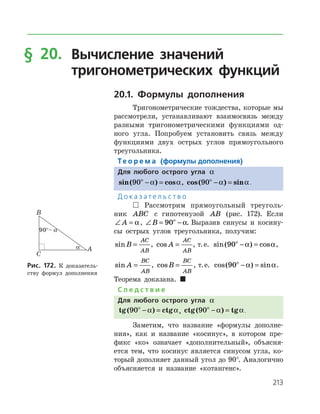 213
§ 20.	Вычисление значений
	 тригонометрических функций
20.1. Формулы дополнения
Тригонометрические тождества, которые мы
рассмотрели, устанавливают взаимосвязь между
разными тригонометрическими функциями од­
ного угла. Попробуем установить связь между
функциями двух острых углов прямоугольного
треугольника.
Те о р е м а (формулы дополнения)
Для любого острого угла a
sin( ) cos90ο
− =a a, cos( ) sin90ο
− =a a.
Д о к а з а т е л ь с т в о
 Рассмотрим прямоугольный треуголь­
ник ABC с гипотенузой AB (рис. 172). Если
∠ =A a, ∠ = −ο
B 90 a. Выразив синусы и косину­
сы острых углов треугольника, получим:
sinB
AC
AB
= , cos A
AC
AB
= , т. е. sin( ) cos90ο
− =a a,
sin A
BC
AB
= , cosB
BC
AB
= , т. е. cos( ) sin90ο
− =a a.
Теорема доказана. 
С л е д с т в и е
Для любого острого угла a
tg ctg( )90ο
− =a a, ctg( ) tg90ο
− =a a.
Заметим, что название «формулы дополне­
ния», как и название «косинус», в котором пре­
фикс «ко» означает «дополнительный», объясня­
ется тем, что косинус является синусом угла, ко­
торый дополняет данный угол до 90°. Аналогично
объясняется и название «котангенс».
Рис. 172. К доказатель­
ству формул дополнения
 