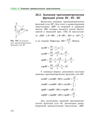 214
20.2. Значения тригонометрических
функций углов 30°, 45°, 60°
Вычислим значения тригонометрических
функций угла 30°. Для этого в равностороннем
треугольнике ABC со стороной a проведем
­высоту BD, которая является также биссек­
трисой и медианой (рис. 173). В треугольни­
ке ABD ∠ =D 90°, ∠ =B 30°, AB a= , AD
a
=
2
,
и по теореме Пифагора BD
a
=
3
2
. Имеем:
sin :30
2
1
2
 = = =
AD
AB
a
a ;
cos :30
3
2
3
2
 = = =
BD
AB
a
a ;
tg :30
2
3
2
1
3
3
3
 = = = =
AD
BD
a a
;
ctg :30 3
3
2 2
 = = =
BD
AD
a a
.
С помощью формул дополнения получаем
значения тригонометрических функций угла 60°:
sin sin( ) cos60 90 30 30
3
2
   = − = = ;
cos cos( ) sin60 90 30 30
1
2
   = − = = ;
tg tg( ) ctg60 90 30 30 3   = − = = ;
ctg ctg( ) tg60 90 30 30
3
3
   = − = = .
Для вычисления значений тригонометри­
ческих функций угла 45° рассмотрим равно­
бедренный прямоугольный треугольник ABC
Рис. 173. К вычисле­
нию тригонометрических
функ­ций угла 30°
ГЛАВА ІV. Решение прямоугольных треугольников
 