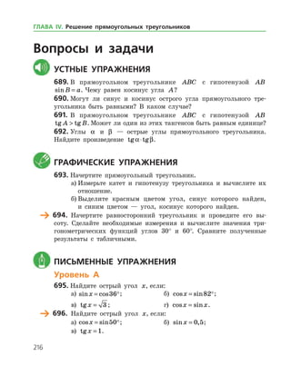 216
Вопросы и задачи
	Устные упражнения
689.	В прямоугольном треугольнике ABC с гипотенузой AB
sinB a= . Чему равен косинус угла A?
690.	Могут ли синус и косинус острого угла прямоугольного тре­
угольника быть равными? В каком случае?
691.	В прямоугольном треугольнике ABC с гипотенузой AB
tg tgA B . Может ли один из этих тангенсов быть равным единице?
692.	Углы a и β — острые углы прямоугольного треугольника.
Найдите произведение tg tga β⋅ .
	 Графические упражнения
693.	Начертите прямоугольный треугольник.
а)	Измерьте катет и гипотенузу треугольника и вычислите их
отношение.
б)	Выделите красным цветом угол, синус которого найден,
и синим цветом — угол, косинус которого найден.
	 694.	 Начертите равносторонний треугольник и проведите его вы­
соту. Сделайте необходимые измерения и вычислите значения три­
гонометрических функций углов 30° и 60°. Сравните полученные
результаты с табличными.
	 Письменные упражнения
Уровень А
695.	Найдите острый угол x, если:
а)	 sin cosx = 36;		 б) cos sinx = 82;
в) tgx = 3 ; 			 г) cos sinx x= .
	 696.	 Найдите острый угол x, если:
а)	 cos sinx = 50;		 б) sin ,x = 0 5;
в) tgx = 1.
ГЛАВА ІV. Решение прямоугольных треугольников
 