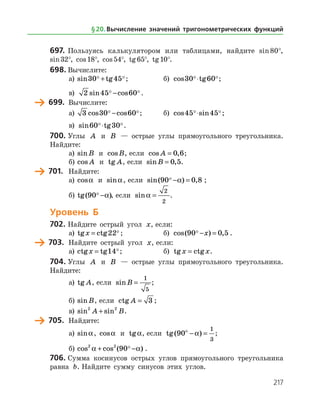 217
697.	 Пользуясь калькулятором или таблицами, найдите sin 80°,
sin 32°, cos 18°, cos 54°, tg 65°, tg 10°.
698.	Вычислите:
а)	 sin tg30 45 + ;	 б) cos tg30 60 ⋅ ;
в) 2 45 60sin cos − .
	 699.	 Вычислите:
а)	 3 30 60cos cos − ;	 б) cos sin45 45 ⋅ ;
в) sin tg60 30 ⋅ .
700.	Углы A и B — острые углы прямоугольного треугольника.
Найдите:
а)	 sinB и cosB, если cos ,A = 0 6;
б)	 cos A и tg A, если sin ,B = 0 5.
	 701.	 Найдите:
а)	 cosa и sina, если sin( ) ,90 0 8 − =a ;
б)	 tg( )90 −a , если sina =
2
2
.
Уровень Б
702.	Найдите острый угол x, если:
а)	 tg ctgx = 22 ;	 б) cos( ) ,90 0 5 − =x .
	 703.	 Найдите острый угол x, если:
а)	 ctg tgx = 14;	 б) tg ctgx x= .
704.	Углы A и B — острые углы прямоугольного треугольника.
Найдите:
а)	 tg A, если sinB =
1
5
;
б)	 sinB, если ctg A = 3 ;
в)	 sin sin2 2
A B+ .
	 705.	 Найдите:
а)	 sina, cosa и tga, если tg( )90
1
3
ο
− =a ;
б)	cos cos ( )2 2
90a a+ − .
706.	Сумма косинусов острых углов прямоугольного треугольника
равна b. Найдите сумму синусов этих углов.
§ 20.    Вычисление значений тригонометрических функций
 