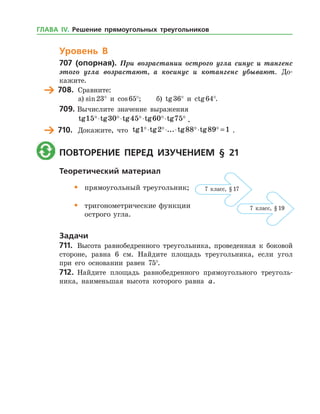 Уровень В
707 (опорная). При возрастании острого угла синус и тангенс
этого угла возрастают, а косинус и котангенс убывают. До­
кажите.
	 708.	 Сравните:
а)	sin 23° и cos 65°;	 б) tg 36° и ctg 64°.
709.	Вычислите значение выражения
	 tg tg tg tg tg15 30 45 60 75    ⋅ ⋅ ⋅ ⋅ .
	 710.	 Докажите, что tg tg ... tg tg1 2 88 89 1   ⋅ ⋅ ⋅ ⋅ = .
	 Повторение перед изучением § 21
Теоретический материал
•	 прямоугольный треугольник;
•	 тригонометрические функции
	 острого угла.
Задачи
711.	 Высота равнобедренного треугольника, проведенная к боковой
стороне, равна 6 см. Найдите площадь треугольника, если угол
при его основании равен 75°.
712.	 Найдите площадь равнобедренного прямоугольного треуголь­
ника, наименьшая высота которого равна a.
7 класс, § 17
7 класс, § 19
ГЛАВА ІV. Решение прямоугольных треугольников
 