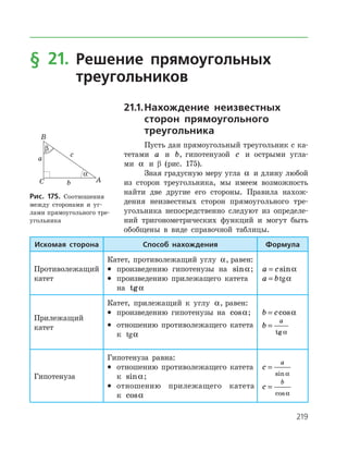 219
§ 21. Решение прямоугольных
треугольников
21.1.	Нахождение неизвестных
сторон прямоугольного
треугольника
Пусть дан прямоугольный треугольник с ка­
тетами a и b, гипотенузой c и острыми угла­
ми a и β (рис. 175).
Зная градусную меру угла a и длину любой
из сторон треугольника, мы имеем возможность
найти две другие его стороны. Правила нахож­
дения неизвестных сторон прямоугольного тре­
угольника непосредственно следуют из определе­
ний тригонометрических функций и могут быть
обобщены в виде справочной таблицы.
Рис. 175. Соотношения
между сторонами и уг­
лами прямоугольного тре­
угольника
Искомая сторона Способ нахождения Формула
Противолежащий
катет
Катет, противолежащий углу a, равен:
•	 произведению гипотенузы на sina;
•	 произведению прилежащего катета
на tga
a c= sina
a b= tga
Прилежащий
катет
Катет, прилежащий к углу a, равен:
•	 произведению гипотенузы на cosa;
•	 отношению противолежащего катета
к tga
b c= cosa
b
a
=
tg a
Гипотенуза
Гипотенуза равна:
•	 отношению противолежащего катета
к sina;
•	 отношению прилежащего катета
к cosa
c
a
=
sin a
c
b
=
cosa
 