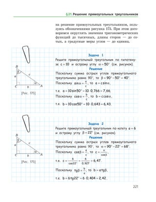 221
на ­ решение прямоугольных треугольников, поль­
зуясь обозначениями рисунка 175. При этом дого­
воримся округлять значения тригонометрических
функ­ций до тысячных, длины сторон — до со­
тых, а градусные меры углов — до единиц.
Задача 1
Решите прямоугольный треугольник по гипотену-
зе c = 10 и острому углу a = °50 (см. рисунок).
Решение
Поскольку сумма острых углов прямоугольного
треугольника равна 90°, то β = ° − ° = °90 50 40 .
Поскольку sina =
a
c
, то a c= sina,
т. е. a = ° ≈ ⋅ =10 50 10 0 766 7 66sin , , .
Поскольку cosa =
b
c
, то b c= cosa,
т. е. b = ° ≈ ⋅ =10 50 10 0 643 6 43cos , , .
Задача 2
Решите прямоугольный треугольник по катету a = 6
и острому углу β = °22 (см. рисунок).
Решение
Поскольку сумма острых углов прямоугольного
треугольника равна 90°, то a = ° − ° = °90 22 68 .
Поскольку cosβ =
a
c
, то c
a
=
cosβ
,
т. е. c = ≈ ≈
°
6
22
6
0 927
6 47
cos ,
, .
Поскольку tgβ =
b
a
, то b a= tgβ,
т. е. b = ° ≈ ⋅ ≈6 22 6 0 404 2 42tg , , .
[Рис. 175]
[Рис. 175]
§ 21.    Решение прямоугольных треугольников
 
