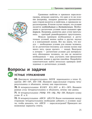 25
Сравнивая свойства и признаки параллело­
грамма, нетрудно заметить, что одно и то же усло­
вие (например, попарное равенство противолежа-
щих сторон) является и свойством, и признаком па-
раллелограмма. В таком случае говорят, что условие
является необходимым и достаточным. Необхо-
димое и достаточное условие иначе называют кри­
терием. Например, равенство двух углов треуголь-
ника — критерий равнобедренного треугольника.
Немало примеров необходимых и доста-
точных условий можно найти в других науках
и в повседневной жизни. Все мы знаем, что воз-
дух — необходимое условие для жизни человека,
но не достаточное (человеку для жизни нужно еще
много чего, среди прочего — пища). Выигрыш
в лотерею — достаточное условие для материаль-
ного обогащения человека, но оно не является
необходимым — ведь улучшить свое финансовое
положение можно и другим способом. Попробуйте
самостоятельно найти несколько примеров необ-
ходимых и достаточных условий.
Вопросы и задачи
	Устные упражнения
69.	Диагонали четырехугольника DEFK пересекаются в точке O,
причем DO OF= , EO OK= . Назовите параллельные стороны четы-
рехугольника и объясните, почему они параллельны.
70.	 В четырехугольнике KLMN KL MN и KL MN= . Назовите
равные углы четырехугольника и объясните, почему они равны.
71.	 В четырехугольнике PRSQ PR SQ= , PQ RS= . Найдите сумму
углов R и S.
72.	В четырехугольнике ABCD AB CD . Какое соотношение между
сторонами четырехугольника необходимо добавить к условию зада-
чи, чтобы доказать, что ABCD — параллелограмм? Приведите все
возможные варианты ответа.
§ 3.    Признаки параллелограмма
 