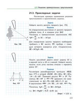 223
21.3. Прикладные задачи
Рассмотрим примеры применения решения
треугольников в практических задачах.
Задача
Найдите высоту данного предмета (рис. 176).
Решение
На определенном расстоянии от данного предмета
выберем точку A и измерим угол BAC.
Поскольку в прямоугольном треугольнике ABC
tgA
BC
AC
= , то BC = AC tgA.
Для определения высоты предмета необходимо
прибавить к BC высоту AD прибора, с помо-
щью которого измерялся угол. Следовательно,
BE AC A AD= +tg .
Задача
Насыпь шоссейной дороги имеет ширину 60 м
в верхней части и 68 м в нижней. Найдите высоту
насыпи, если углы наклона откосов к горизонту
равны 60°.
Решение
Рассмотрим равнобедренную трапецию ABCD
(рис. 177), в которой AD BC, AD = 68 м, BC = 60 м,
∠ = ∠ = °A D 60 . Проведем высоты BH и CF. По­
скольку BC HF= и AH FD= (докажите это само­
стоя­тельно), то AH FD= = − =( ) :68 60 2 4 (м).
В треугольнике ABH ∠ =H 90°, ∠ =A 60°, AH = 4 м.
Поскольку tgA
BH
AH
= , то BH AH= tgA,
т. е. BH tg= = ≈4 60 4 3 6 93 , (м).
Ответ: ≈ 6,93 м.
Рис. 176
Рис. 177
§ 21.    Решение прямоугольных треугольников
 