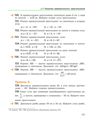 225
	 720.	 В прямоугольном треугольнике гипотенуза равна 8 см, а один
из катетов — 4 2 см. Найдите острые углы треугольника.
721.	 Решите прямоугольный треугольник1
по гипотенузе и острому
углу:
а)	 c = 8, a  = 30°;	 б) c = 10, a  = 42°.
722.	Решите прямоугольный треугольник по катету и острому углу:
а)	 a = 2, β = 45°;	 б) a = 4, a  = 18°.
	 723.	 Решите прямоугольный треугольник, если:
а)	 c  = 12, a  = 28°;	 б) a = 8, β = 40°.
724.	Решите прямоугольный треугольник по гипотенузе и катету:
	 а)	c = 9 2 , a = 9; 	 б) c = 25, a = 24.
725.	Решите прямоугольный треугольник по двум катетам:
а)	 a = 6 3 , b = 6;	 б) a = 9, b = 40.
	 726.	 Решите прямоугольный треугольник, если:
а)	 a = 6, c = 10;		 б) a = 5, b = 11 .
727.	 Отрезок BD — высота прямоугольного треугольника ABC,
проведенная к гипотенузе. Докажите, что AD A DC Ctg tg= .
	 728.	 Отрезок BD — высота прямоугольного треугольника ABC,
проведенная к гипотенузе. Докажите, что
BD
A
AC A
sin
cos= .
Уровень Б
729.	Диагональ прямоугольника равна 10, а угол между диагона­
лями — 40°. Найдите стороны прямоугольника.
730.	Синус угла при основании равнобедренного треугольника ра­
вен
8
17
, а высота, проведенная к основанию,— 16 см. Найдите осно­
вание треугольника.
	 731.	 Диагонали ромба равны 10 см и 24 см. Найдите углы ромба.­
1
В задачах 721—726 используются обозначения рисунка 175.
§ 21.    Решение прямоугольных треугольников
 