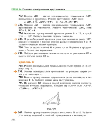 226
732.	Отрезок BD — высота прямоугольного треугольника ABC,
проведенная к гипотенузе. Решите треугольник ABC, если:
а)	 BD = 4 3 , ∠ =DBC 60;	 б) AD = 9, ∠ =C 10.
	 733.	 Отрезок BD — высота прямоугольного треугольника ABC,
проведенная к гипотенузе. Решите треугольник ABC, если
BD = 3, DC = 4.
734.	Основания прямоугольной трапеции равны 8 и 12, а тупой
угол — 110°. Найдите боковые стороны трапеции.
	 735.	 В равнобедренной трапеции угол при основании равен 135°,
меньшее основание и боковая сторона равны соответственно 8 и 10.
Найдите среднюю линию трапеции.
736.	Тень от столба высотой 11 м равна 4,4 м. Выразите в градусах
высоту Солнца над горизонтом.
	 737.	 Найдите угол подъема горного шоссе, если на расстоянии 400 м
высота подъема равна 28 м.
Уровень В
738.	Решите прямоугольный треугольник по сумме катетов m и ост­
рому углу a.
	 739.	 Решите прямоугольный треугольник по разности острых уг­
лов ϕ и гипотенузе c.
740.	Высота прямоугольного треугольника делит гипотенузу в от­
ношении 1 : 3. Найдите острые углы треугольника.
741.	 На рисунке 179 показан способ измерения высоты предмета,
основание которого недоступно. Найдите эту высоту, если AB d= ,
∠ =CAD a, ∠ =CBD β.
Рис. 179
	 742.	 Катеты прямоугольного треугольника равны 30 и 40. Найдите
угол между медианой и высотой, проведенными к гипотенузе.
ГЛАВА ІV. Решение прямоугольных треугольников
 
