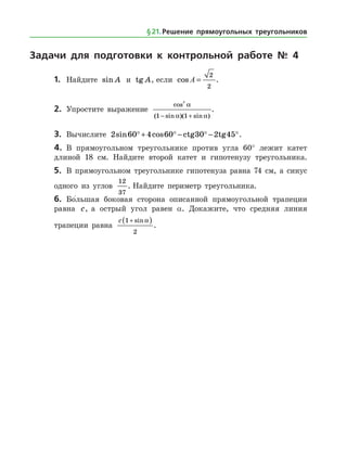 Задачи для подготовки к контрольной работе № 4
1.	 Найдите sin A и tg A, если cos A =
2
2
.
2.	 Упростите выражение
cos
( sin )( sin )
2
1 1
a
a a− +
.
3.	 Вычислите 2 60 4 60 30 2 45sin cos°+ ° − ° − °ctg tg .
4.	 В прямоугольном треугольнике против угла 60° лежит катет
длиной 18 см. Найдите второй катет и гипотенузу треугольника.
5.	 В прямоугольном треугольнике гипотенуза равна 74 см, а синус
одного из углов
12
37
. Найдите периметр треугольника.
6.	 Бо
/
льшая боковая сторона описанной прямоугольной трапеции
равна c, а острый угол равен α. Докажите, что средняя линия
трапеции равна
c 1
2
+( )sin a
.
§ 21.    Решение прямоугольных треугольников
 
