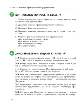 230
	КОНТРОЛЬНЫЕ ВОПРОСЫ К главе ІV
1.	 Дайте определение синуса, косинуса и тангенса острого угла
прямоугольного треугольника.
2.	 Докажите основное тригонометрическое тождество.
3.	 Докажите формулы дополнения.
4.	 Назовите значения тригонометрических функций углов 30°,
45°, 60°.
5.	 Опишите решения прямоугольного треугольника:
а)	по гипотенузе и острому углу;
б)	по катету и острому углу;
в)	по гипотенузе и катету;
г) по двум катетам.
	ДОПОЛНИТЕЛЬНЫЕ ЗАДАЧИ К главе Іv
743.	Стороны параллелограмма равны 4 2 см и 8 см, а острый
угол — 45°. Найдите высоты и площадь параллелограмма.
744.	Радиус окружности, вписанной в ромб с острым углом α, ра­
вен r. Найдите сторону и площадь ромба.
745.	Сторона треугольника равна 10, а прилежащие к ней углы —
30° и 45°. Найдите другие стороны треугольника.
746.	Если два прямоугольных треугольника имеют равные гипоте­
нузы, то синусы их острых углов пропорциональны противолежа­
щим катетам, а косинусы острых углов — прилежащим катетам.
Докажите.
747.	 Биссектриса, проведенная из вершины острого угла a пря­
моугольного треугольника, равна l. Найдите гипотенузу тре­
угольника.
748.	На эскалаторе Киевского метрополитена ширина ступеньки
равна 40 см, высота — 30 см. Определите угол наклона эскалатора.
ГЛАВА ІV. Решение прямоугольных треугольников
 