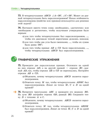 26
73.	 В четырехугольнике ABCD ∠ =A 30°, ∠ =C 50°. Может ли дан-
ный четырехугольник быть параллелограммом? Какая особенность
параллелограмма (свойство или признак) используется для решения
этой задачи?
74.	 Поставьте вместо точек слова «необходимо», «достаточно» или
«необходимо и достаточно», чтобы полученное утверждение было
верным:
а)	для того чтобы четырехугольник был параллелограммом, …,
чтобы его диагонали точкой пересечения делились пополам;
б)	для того чтобы два угла были смежными, …, чтобы их сумма
была равна 180°;
в)	для того чтобы прямые AB и CD были параллельными, …,
чтобы четырехугольник ABCD был параллелограммом.
	Графические упражнения
75.	 Проведите две параллельные прямые. Отложите на одной
из них отрезок AD, а на другой прямой — отрезок BC, рав-
ный AD, так, чтобы отрезки AB и CD не пересекались. По­стройте
отрезки AB и CD.
а)	Объясните, почему четырехугольник ABCD является парал-
лелограммом.
б)	Отметьте точку M так, чтобы четырехугольник ABMC был
параллелограммом. Лежат ли точки M, C и D на одной
­прямой?
	 76.	 Начертите треугольник ABC и проведите его медиану BO.
На луче BO постройте отрезок OD, равный BO. Соедините точ-
ку D с точками A и С.
а)	Объясните, почему четырехугольник   ABCD является парал-
лелограммом.
б)	Отметьте точку M так, чтобы четырехугольник ABDM
был параллелограммом. Лежат ли точки M, C и D на одной
­прямой?
ГЛАВА І. Четырехугольники
 