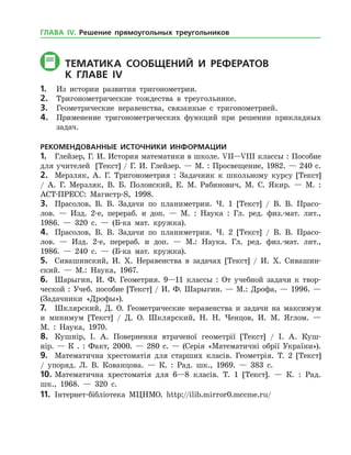ТЕМАТИКА СООБЩЕНИЙ И РЕФЕРАТОВ
	К главе іV
1.	 Из истории развития тригонометрии.
2.	 Тригонометрические тождества в треугольнике.
3.	 Геометрические неравенства, связанные с тригонометрией.
4.	 Применение тригонометрических функций при решении прикладных
задач.
РЕКОМЕНДОВАННЫЕ ИСТОЧНИКИ ИНФОРМАЦИИ
1.	 Глейзер, Г. И. История математики в школе. VII—VIII классы : Пособие
для учителей [Текст] / Г. И. Глейзер. — М. : Просвещение, 1982. — 240 с.
2.	 Мерзляк, А. Г. Тригонометрия : Задачник к школьному курсу [Текст]
/ А. Г. Мерзляк, В. Б. Полонский, Е. М. Рабинович, М. С. Якир. — М. :
АСТ-ПРЕСС: Магистр-S, 1998.
3.	 Прасолов, В. В. Задачи по планиметрии. Ч. 1 [Текст] / В. В. Прасо­
лов. — Изд. 2-е, перераб. и доп. — М. : Наука : Гл. ред. физ.-мат. лит.,
1986. — 320 с. — (Б-ка мат. кружка).
4.	 Прасолов, В. В. Задачи по планиметрии. Ч. 2 [Текст] / В. В. Прасо­
лов. — Изд. 2-е, перераб. и доп. — М.: Наука. Гл. ред. физ.-мат. лит.,
1986. — 240 с. — (Б-ка мат. кружка).
5.	 Сивашинский, И. Х. Неравенства в задачах [Текст] / И. Х. Сивашин­
ский. — М.: Наука, 1967.
6.	 Шарыгин, И. Ф. Геометрия. 9—11 классы : От учебной задачи к твор­
ческой : Учеб. пособие [Текст] / И. Ф. Шарыгин. — М.: Дрофа, — 1996. —
(Задачники «Дрофы»).
7.	 Шклярский, Д. О. Геометрические неравенства и задачи на максимум
и минимум [Текст] / Д. О. Шклярский, Н. Н. Ченцов, И. М. Яглом. —
М. : Наука, 1970.
8.	 Кушнір, І. А. Повернення втраченої геометрії [Текст] / І. А. Куш­
нір. — К . : Факт, 2000. — 280 с. — (Серія «Математичні обрії України»).
9.	 Математична хрестоматія для старших класів. Геометрія. Т. 2 [Текст]
/ упоряд. Л. В. Кованцова. — К. : Рад. шк., 1969. — 383 с.
10.	Математична хрестоматія для 6—8 класів. Т. 1 [Текст]. — К. : Рад.
шк., 1968. — 320 с.
11.	 Інтернет-бібліотека МЦНМО. http://ilib.mirror0.mccme.ru/
ГЛАВА ІV. Решение прямоугольных треугольников
 