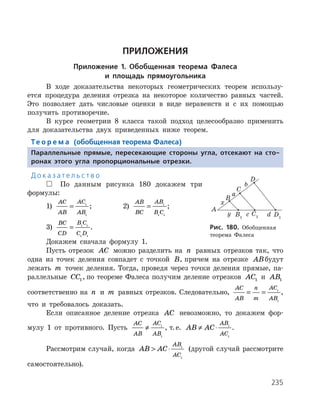235
ПРИЛОЖЕНИЯ
Приложение 1. Обобщенная теорема Фалеса
и площадь прямоугольника
В ходе доказательства некоторых геометрических теорем использу­
ется процедура деления отрезка на некоторое количество равных частей.
Это позволяет дать числовые оценки в виде неравенств и с их помощью
получить противоречие.
В курсе геометрии 8 класса такой подход целесообразно применить
для доказательства двух приведенных ниже теорем.
Те о р е м а (обобщенная теорема Фалеса)
Параллельные прямые, пересекающие стороны угла, отсекают на сто-
ронах этого угла пропорциональные отрезки.
Д о к а з а т е л ь с т в о
 По данным рисунка 180 докажем три
формулы:
1)
AC
AB
AC
AB
= 1
1
; 		 2)
AB
BC
AB
B C
= 1
1 1
;
3)
BC
CD
B C
C D
= 1 1
1 1
.
Докажем сначала формулу 1.
Пусть отрезок AC можно разделить на n равных отрезков так, что
одна из точек деления совпадет с точкой B, причем на отрезке ABбудут
лежать m точек деления. Тогда, проведя через точки деления прямые, па­
раллельные CC1, по теореме Фалеса получим деление отрезков AC1 и AB1
соответственно на n и m равных отрезков. Следовательно,
AC
AB
n
m
AC
AB
= = 1
1
,
что и требовалось доказать.
Если описанное деление отрезка AC невозможно, то докажем фор­
мулу 1 от противного. Пусть
AC
AB
AC
AB
≠ 1
1
, т. е. AB AC
AB
AC
≠ ⋅ 1
1
.
Рассмотрим случай, когда AB AC
AB
AC
 ⋅ 1
1
(другой случай рассмотрите
самостоятельно).
Рис. 180. Обобщенная
теорема Фалеса
 
