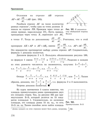 236
Отложим на отрезке AB отрезок
AP AC AB
AB
AC
= ⋅ 1
1
(рис. 181).
Разобьем отрезок AC на такое количество
равных отрезков 
, чтобы одна из точек деления X
попала на отрезок PB. Проведем через точки де­
ления прямые, параллельные CC1. Пусть прямая,
проходящая через точку X, пересекает луч AC1
в точке Y. Тогда по доказанному
AX
AC
AY
AC
=
1
. Учитывая, что в этой
пропорции AX AP и AY AB 1, имеем:
AP
AC
AB
AC
 1
1
, т. е. AP AC
AB
AC
 ⋅ 1
1
.
Это неравенство противоречит выбору длины отрезка AP. Следовательно,
формула 1 доказана полностью.
Докажем формулы 2 и 3. Пользуясь обозначениями рисунка 180,
по формуле 1 имеем
a x
x
c y
y
+ +
= и
a b x
a x
c d y
c y
+ +
+
+ +
+
= . Разделив в каждом
из этих равенств числитель на знаменатель, получим: 1 1+ = +
a
x
c
y
,
т. е.
a
x
c
y
= ; 1 1+ = +
+ +
b
a x
d
c y
, т. е.
b
a x
d
c y+ +
= .
Отсюда
a
x
b
a x
c
y
d
c y
: :
+ +
= , т. е.
a
b
a x
x
c
d
c y
y
⋅ = ⋅
+ +
, или
a
b
c
d
= . Таким
образом, доказано, что
a
x
c
y
= и
a
b
c
d
= , т. е. формулы 2 и 3 выполняются.
Теорема доказана полностью. 
Из курса математики 5 класса известно, что
площадь прямоугольника равна произведению двух
его соседних сторон. Так, на рисунке 182 дан пря­
моугольник 3 5× , который делится на 15 квад­
ратов площадью 1. Следовательно, по аксиомам
площади, его площадь равна 15 кв. ед., то есть
3 5× кв. ед. Таким способом легко найти ­ площадь

Длина каждого из этих отрезков может быть равна, например,
1
2
PB.
Рис. 181. К доказатель­
ству обобщенной теоремы
Фалеса
Рис. 182.	
Прямоугольник 3 5×
Приложения
 