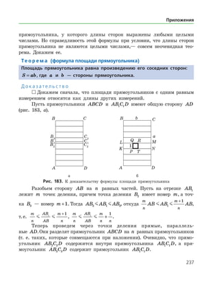 237
прямоугольника, у которого длины сторон выражены любыми целыми
числами. Но справедливость этой формулы при условии, что длины сторон
прямоугольника не являются целыми числами,— совсем неочевидная тео­
рема. Докажем ее.
Те о р е м а (формула площади прямоугольника)
Площадь прямоугольника равна произведению его соседних сторон:
S ab= , где a и b — стороны прямоугольника.
Д о к а з а т е л ь с т в о
 Докажем сначала, что площади прямоугольников с одним равным
измерением относятся как длины других измерений.
Пусть прямоугольники ABCD и AB C D1 1 имеют общую сторону AD
(рис. 183, а).
	 	
	 а	 б
Рис. 183. К доказательству формулы площади прямоугольника
Разобьем сторону AB на n равных частей. Пусть на отрезке AB1
лежит m точек деления, причем точка деления B2 имеет номер m, а точ­
ка B3 — номер m +1. Тогда AB AB AB2 1 3  , откуда
m
n
m
n
AB AB AB 1
1+
,
т. е.
m
n
AB
AB
m
n
 1
1+
,
m
n
AB
AB
m
n n
 1
1
+ .
Теперь проведем через точки деления прямые, параллель­
ные AD.Они разделят прямоугольник ABCD на n равных прямоугольников
(т. е. таких, которые совмещаются при наложении). Очевидно, что прямо­
угольник AB C D2 2 содержится внутри прямоугольника AB C D1 1 , а пря­
моугольник AB C D3 3 содержит прямоугольник AB C D1 1 .
Приложения
 