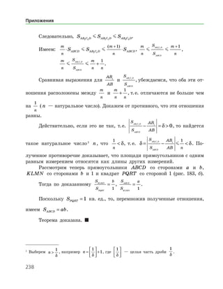 238
Следовательно, S S SAB C D AB C D AB C D2 2 1 1 3 3
  .
Имеем:	
m
n
m
n
S S SABCD AB C D ABCD⋅ ⋅
+
 1 1
1( )
,
m
n
S
S
m
n
AB C D
ABCD
 1 1
1+
,
		
m
n
S
S
m
n n
AB C D
ABCD
 1 1
1
+ .
Сравнивая выражения для
AB
AB
1
и
S
S
AB C D
ABCD
1 1
, убеждаемся, что оба эти от­
ношения расположены между
m
n
и
m
n n
+
1
, т. е. отличаются не больше чем
на
1
n
(n — натуральное число). Докажем от противного, что эти отношения
равны.
Действительно, если это не так, т. е.
S
S
AB
AB
AB C D
ABCD
1 1 1
0− = δ , то найдется
такое натуральное число 
n, что
1
n
 δ, т. е. δ δ= − 
S
S
AB
AB n
AB C D
ABCD
1 1 1
1
 . По­
лученное противоречие доказывает, что площади прямоугольников с одним
равным измерением относятся как длины других измерений.
Рассмотрим теперь прямоугольники ABCD со сторонами a и b,
KLMN со сторонами b и 1 и квадрат PQRT со стороной 1 (рис. 183, б).
Тогда по доказанному
S
S
bKLMN
PQRT
=
1
,
S
S
aABCD
KLMN
=
1
.
Поскольку SPQRT = 1 кв. ед., то, перемножив полученные отношения,
имеем S abABCD = .
Теорема доказана. 

Выберем n 
1
δ
, например n =





 +
1
1
δ
, где
1
δ





 — целая часть дроби
1
δ
.
Приложения
 
