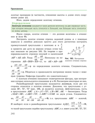 240
золотые пропорции (в частности, отношение высоты к длине этого соору­
жения равно ϕ ).
Итак, дадим определение золотому сечению.
О п р е д е л е н и е
Золотым сечением называется такое деление величины на две неравные части,
при котором меньшая часть относится к большей, как бо
/
льшая часть относится
ко всему целому.
Иначе говоря, золотое сечение — это деление величины в отноше­
нии ϕ (или Ф).
Построить золотое сечение отрезка заданной длины a с помощью
циркуля и линейки довольно просто: для этого достаточно построить
прямоугольный треугольник с катетами a и
a
2
и провести две дуги из вершин острых углов так,
как показано на рисунке 185. По теореме о про­
порциональности отрезков секущей и касательной
AB AE AD2
= ⋅ . Тогда
AE
AB
AB
AD
= . По­скольку по по-
строению AB OD ED a= = =2 , то AE AD AB= −
и
AD AB
AB
AB
AD
−
= = ϕ по определению золотого сечения. Следовательно,
AE
AB
AC
AB
= = ϕ. Убедиться в правильности построения можно также с помо­
щью теоремы Пифагора (сделайте это самостоятельно.)
С золотым сечением связывают геометрические фигуры, при построе­
нии которых используются отношения ϕ и Ф. Рассмотрим некоторые из них.
Равнобедренный треугольник называется золотым, если две его
стороны относятся в золотом сечении. Докажем, что треугольник с уг­
лами 36°, 72°, 72° (рис. 186, а) является золотым. Действительно, пусть
в треугольнике ABC ∠ = ∠ = °A C 72 , ∠ = °B 36 , AK — биссектриса. Тогда
∠ = °KAC 36 , ∠ = °AKC 72 ,  ABC CAK по двум углам. Следователь­
но,
AB
AC
AC
KC
AC
BC BK
AC
AB AC
= = = =
− −
Ф, т. е. треугольник ABC — золотой.
И наоборот: если в равнобедренном треугольнике A B C1 1 1
A B
A C
C B
A C
1 1
1 1
1 1
1 1
= = Ф,
то такой треугольник подобен треугольнику ABC,т. е. имеет углы 36°, 72°, 72°.
Рис. 185. Построение
золотого сечения отрезка
Приложения
 