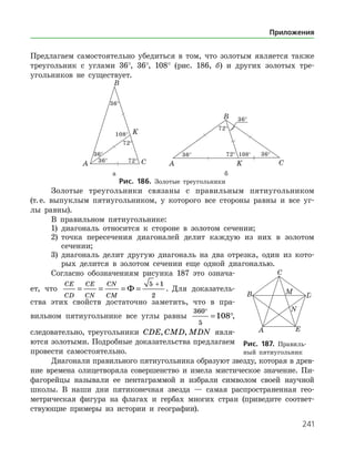 241
Предлагаем самостоятельно убедиться в том, что золотым является также
треугольник с углами 36°, 36°, 108° (рис. 186, б) и других золотых тре­
угольников не существует.
	 	
	 а	 б
Рис. 186. Золотые треугольники
Золотые треугольники связаны с правильным пятиугольником
(т. е. выпуклым пятиугольником, у которого все стороны равны и все уг­
лы равны).
В правильном пятиугольнике:
1)	 диагональ относится к стороне в золотом сечении;
2)	 точка пересечения диагоналей делит каждую из них в золотом
сечении;
3)	 диагональ делит другую диагональ на два отрезка, один из кото­
рых делится в золотом сечении еще одной диагональю.
Согласно обозначениям рисунка 187 это означа­
ет, что
CE
CD
CE
CN
CN
CM
= = = =
+
Ф
5 1
2
. Для доказатель­
ства этих свойств достаточно заметить, что в пра­
вильном пятиугольнике все углы равны
360
5
108
°
= °,
следовательно, треугольники CDE CMD MDN, , явля­
ются золотыми. Подробные доказательства предлагаем
провести самостоятельно.
Диагонали правильного пятиугольника образуют звезду, которая в древ­
ние времена олицетворяла совершенство и имела мистическое значение. Пи­
фагорейцы называли ее пентаграммой и избрали символом своей научной
школы. В наши дни пятиконечная звезда — самая распространенная гео­
метрическая фигура на флагах и гербах многих стран (приведите соответ­
ствующие примеры из истории и географии).
Рис. 187. Правиль­
ный пятиугольник
Приложения
 