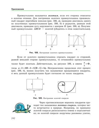 242
Прямоугольник называется золотым, если его стороны относятся
в золотом сечении. Для построения золотого прямоугольника произволь­
ный квадрат перегибаем пополам (рис. 188, а), проводим диагональ одного
из полученных прямоугольников (рис. 188, б) и радиусом, равным этой
диагонали, проводим дугу окружности с центром O (рис. 188, в). Получен­
ный прямоугольник ABCD — золотой (убедитесь в этом самостоятельно).
	 	 	
	 а	 б	 в
Рис. 188. Построение золотого прямоугольника
Если от золотого прямоугольника отрезать квадрат со стороной,
равной меньшей стороне прямоугольника, то оставшийся прямоугольник
также будет золотым. Действительно, на рисунке 189, а имеем
a
b
= Ф,
тогда a b b b b b− = − = −( )=Ф Ф 1 ϕ. Неограниченно продолжая этот процесс
(рис. 189, б), можно получить так называемые вращающиеся квадраты,
и весь данный прямоугольник будет составлен из таких квадратов.
	 	
	 а	 б
Рис. 189. Построение золотой спирали
Через противолежащие вершины квадратов про­
ходит так называемая золотая спираль, которая час­
то встречается в природе. Например, по принципу
золотой спирали располагаются семена в подсолнечни­
ке; по золотой спирали закручены раковины улиток,
Приложения
 