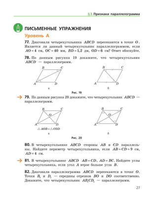 27
	 Письменные упражнения
Уровень А
77.	 Диагонали четырехугольника ABCD пересекаются в точке O .	
Является ли данный четырехугольник параллелограммом, ес­ли
AO = 4 см, OC = 40 мм, BD = 1 2, дм, OD = 6 см? Ответ обоснуйте.
78.	По данным рисунка 19 докажите, что четырехугольник
ABCD — параллелограмм.
	 	
	 а	 б
Рис. 19
	 79.	 По данным рисунка 20 докажите, что четырехугольник ABCD —
параллелограмм.
	 	
	  AOB COD= 	
	 а 	 б
Рис. 20
80.	В четырехугольнике ABCD стороны AB и CD параллель-
ны. Найдите периметр четырехугольника, если AB CD= = 9 см,
AD = 4 см.
	 81.	 В четырехугольнике ABCD AB CD= , AD BC= . Найдите углы
четырехугольника, если угол A втрое больше угла B.
82.	Диагонали параллелограмма ABCD пересекаются в точке O.
Точки B1 и D1 — середины отрезков BO и DO соответственно.
Докажите, что четырехугольник AB CD1 1 — параллелограмм.
§ 3.    Признаки параллелограмма
 