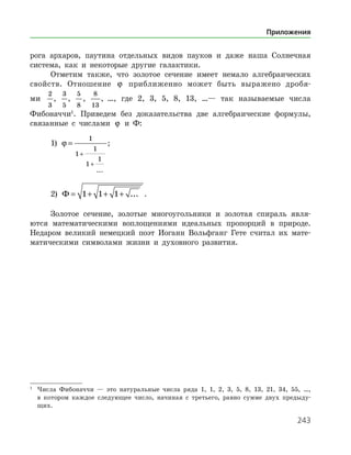243
рога архаров, паутина отдельных видов пауков и даже наша Солнечная
система, как и некоторые другие галактики.
Отметим также, что золотое сечение имеет немало алгебраических
свойств. Отношение ϕ приближенно может быть выражено дробя-
­
ми
2
3
,
3
5
,
5
8
,
8
13
, …, где 2, 3, 5, 8, 13, …— так называемые числа
Фибо­наччи
. Приведем без доказательства две алгебраические формулы,
связанные с числами ϕ и Ф:
1) ϕ =
+
+
1
1
1
1
1
...
;
2) Ф = + + +1 1 1 ... .
Золотое сечение, золотые многоугольники и золотая спираль явля­
ются математическими воплощениями идеальных пропорций в природе.
Недаром великий немецкий поэт Иоганн Вольфганг Гете считал их мате­
матическими символами жизни и духовного развития.
1
	 Числа Фибоначчи — это натуральные числа ряда 1, 1, 2, 3, 5, 8, 13, 21, 34, 55, …,
в котором каждое следующее число, начиная с третьего, равно сумме двух предыду­
щих.
Приложения
 