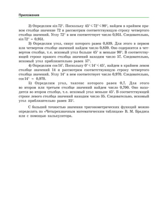 2) Определим sin 72°. Поскольку 45° J 72° J 90°, найдем в крайнем пра­
вом столбце значение 72 и рассмотрим соответствующую строку четвертого
столбца значений. Углу 72° в нем соответствует число 0,951. Следовательно,
sin 72°  ≈  0,951.
3) Определим угол, синус которого равен 0,839. Для этого в первом
или четвертом столбце значений найдем число 0,839. Оно содержится в чет­
вертом столбце, т. е. искомый угол больше 45° и меньше 90°. В соответству­
ющей строке правого столбца значений находим число 57. Следовательно,
искомый угол приблизительно равен 57°.
4) Определим cos 14°. Поскольку 0° J 14° J 45°, найдем в край­нем левом
столбце значений 14 и рассмотрим соответствующую строку четвертого
столбца значений. Углу 14° в нем соответствует число 0,970. Следовательно,
cos 14° ≈ 0,970.
5) Определим угол, тангенс которого равен 0,7. Для этого
во втором или третьем столбце значений найдем число 0,700. Оно нахо­
дится во втором столбце, т. е. искомый угол меньше 45°. В соответствующей
строке левого столбца значений находим число 35. Следовательно, искомый
угол приблизительно равен 35°.
С большей точностью значения тригонометрических функций можно
определять по «Четырехзначным математическим таблицам» В. М. Брадиса
или с помощью калькулятора.
Приложения
 
