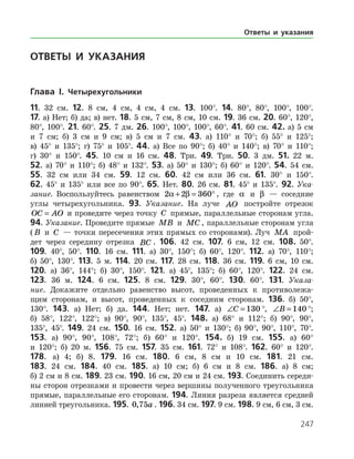 247
ОТВЕТЫ И УКАЗАНИЯ
Глава I. Четырехугольники
11. 32 см. 12. 8 см, 4 см, 4 см, 4 см. 13. 100°. 14. 80°, 80°, 100°, 100°.
17. а) Нет; б) да; в) нет. 18. 5 см, 7 см, 8 см, 10 см. 19. 36 см. 20. 60°, 120°,
80°, 100°. 21. 60°. 25. 7 дм. 26. 100°, 100°, 100°, 60°. 41. 60 см. 42. а) 5 см
и 7 см; б) 3 см и 9 см; в) 5 см и 7 см. 43. а) 110° и 70°; б) 55° и 125°;
в) 45° и 135°; г) 75° и 105°. 44. а) Все по 90°; б) 40° и 140°; в) 70° и 110°;
г) 30° и 150°. 45. 10 см и 16 см. 48. Три. 49. Три. 50. 3 дм. 51. 22 м.
52. а) 70° и 110°; б) 48° и 132°. 53. а) 50° и 130°; б) 60° и 120°. 54. 54 см.
55. 32 см или 34 см. 59. 12 см. 60. 42 см или 36 см. 61. 30° и 150°.
62. 45° и 135° или все по 90°. 65. Нет. 80. 26 см. 81. 45° и 135°. 92. Ука-
зание. Воспользуйтесь равенством 2 2 360a β+ = ° , где a и β — соседние
углы четырехугольника. 93. Указание. На луче AO постройте отрезок
OC AO= и проведите через точку C прямые, параллельные сторонам угла.
94. Указание. Проведите прямые MB и MC , параллельные сторонам угла
( B и C — точки пересечения этих прямых со сторонами). Луч MA прой­
дет через середину отрезка BC . 106. 42 см. 107. 6 см, 12 см. 108. 50°.
109. 40°, 50°. 110. 16 см. 111. а) 30°, 150°; б) 60°, 120°. 112. а) 70°, 110°;
б) 50°, 130°. 113. 5 м. 114. 20 см. 117. 28 см. 118. 36 см. 119. 6 см, 10 см.
120. а) 36°, 144°; б) 30°, 150°. 121. а) 45°, 135°; б) 60°, 120°. 122. 24 см.
123. 36 м. 124. 6 см. 125. 8 см. 129. 30°, 60°. 130. 60°. 131. Указа-
ние. Докажите отдельно равенство высот, проведенных к противолежа­
щим сторонам, и высот, проведенных к соседним сторонам. 136. б) 50°,
130°. 143. а) Нет; б) да. 144. Нет; нет. 147. а) ∠ =C 130 °, ∠ =B 140 °;
б) 58°, 122°, 122°; в) 90°, 90°, 135°, 45°. 148. а) 68° и 112°; б) 90°, 90°,
135°, 45°. 149. 24 см. 150. 16 см. 152. а) 50° и 130°; б) 90°, 90°, 110°, 70°.
153. а) 90°, 90°, 108°, 72°; б) 60° и 120°. 154. б) 19 см. 155. а) 60°
и 120°; б) 20 м. 156. 75 см. 157. 35 см. 161. 72° и 108°. 162. 60° и 120°.
178. а) 4; б) 8. 179. 16 см. 180. 6 см, 8 см и 10 см. 181. 21 см.
183. 24 см. 184. 40 см. 185. а) 10 см; б) 6 см и 8 см. 186. а) 8 см;
б) 2 см и 8 см. 189. 23 см. 190. 16 см, 20 см и 24 см. 193. Соединить середи­
ны сторон отрезками и провести через вершины полученного треугольника
прямые, параллельные его сторонам. 194. Линия разреза является сред­ней
линией треугольника. 195. 0 75, a . 196. 34 см. 197. 9 см. 198. 9 см, 6 см, 3 см.
Ответы и указания
 