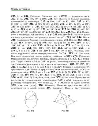 248
201. 2 см. 202. Указание. Докажите, что AMNH — параллелограмм.
203. 2 см. 206. 40°, 40° и 100°. 213. Нет. Высота не больше медианы,
проведенной к гипотенузе. 216. а) 120°, 240°; б) 80°, 280°. 217. а) 90°;
б) 120°; в) 100°. 218. а) 70°; б) 40°; в) 210°. 219. а) 40°; б) 50°; в) 150°.
220. a или 180° − a . 221. 30° или 150°. 222. а) 25°; б) 6 см. 223. а) 90°;
б) 10 см. 225. а) 55°; б) 120°. 226. а) 120°; б) 55°. 227. 70°. 228. 45°, 60°, 75°.
229. 50°, 50°, 80° или 50°, 65°, 65°. 232. 80°. 233. 4 см. 234. 9 см. 240. Окруж­
ность с диаметром AB без точек A и B . 241. Рис. 190. 242. Указание. Точка
касания принадлежит окружности диаметром AO . 243. 80°. 244. 50 см.
248. Продолжить боковые стороны до пересечения. 249. Нет; да. 252. а) Нет;
б) да. 253. а) 134°, 55°; б) 100°, 80°, 100°; в) все по 90°. 254. а) 90°,
130°, 90°; б) 115° и 65°. 258. а) 30 см; б) 28 см. 259. а) 7 см; б) 4 см.
260. 24 см. 261. 70°, 100°, 110°, 80°. 262. 55° и 125°. 267. 4 м
и 9 м, 8 м и 5 м. 268. 6 см. 269. 8 см. 274. 30° и 150°. Указание. Опи­-
шите окружность около четырехугольника BMDN . 275. 45°. Указание.
Опишите окружность около че­тырехугольника ACBK . 276. Указание.
Опровержение аналогично примеру, представленному в п. 8.3. 277. Указа-
ние. Треугольники ADB и CDE не равны, поскольку признака равенства
треугольников по стороне и двум углам не существует. 280. 60°. 281. 60°.
289. 9 см. 293. 6 см и 3 см или 2 см и 1 см. 294. Указание. На рисунке 191
треугольник ABC искомый, треугольник AOD вспомогательный, AOCD —
параллелограмм. 296. 3 см и 9 см. 297. а) 14,4; б) 59. 299. 60° и 120°.
300. 14 см. 301. 90°, 45°, 45°. 303. 4 см. 304. 18 см. 305. 5 см и 3 см.
306. а) 60°, 120°; б) 2 см, 6 см, 4 см, 4 см. 307. б) Указание. Проведите че­
рез точку M средние линии треугольников ABC и ACD ; докажите по не­
равенству треугольника, что точки E , F и M лежат на одной прямой.
309. a c+ или a c− . 310. Указание. Медианы треугольника BCD
­пересекаются в одной точке. 311. Указание. Высоты треугольника
Ответы и указания
	 	
	Рис. 190	Рис. 191
 