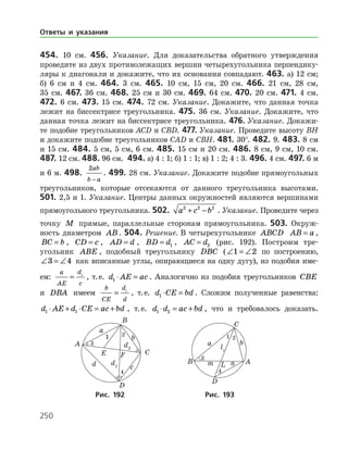 250
454. 10 см. 456. Указание. Для доказательства обратного утверждения
проведите из двух противолежащих вершин четырехугольника перпендику­
ляры к диагонали и докажите, что их основания совпадают. 463. а) 12 см;
б) 6 см и 4 см. 464. 3 см. 465. 10 см, 15 см, 20 см. 466. 21 см, 28 см,
35 см. 467. 36 см. 468. 25 см и 30 см. 469. 64 см. 470. 20 см. 471. 4 см.
472. 6 см. 473. 15 см. 474. 72 см. Указание. Докажите, что данная точка
лежит на биссек­трисе треугольника. 475. 36 см. Указание. Докажите, что
данная точка лежит на биссектрисе треугольника. 476. Указание. Докажи­
те подобие треугольников ACD и CBD. 477. Указание. Проведите высоту ВH
и докажите подобие треугольников CAD и CBH. 481. 30°. 482. 9. 483. 8 см
и 15 см. 484. 5 см, 5 см, 6 см. 485. 15 см и 20 см. 486. 8 см, 9 см, 10 см.
487. 12 см. 488. 96 см. 494. а) 4 : 1; б) 1 : 1; в) 1 : 2; 4 : 3. 496. 4 см. 497. 6 м
и 6 м. 498.
2ab
b a−
. 499. 28 см. Указание. Докажите подобие прямоугольных
треугольников, которые отсекаются от данного треугольника высотами.
501. 2,5 и 1. Указание. Центры данных окружностей являются вершинами
прямоугольного треугольника. 502. a c b2 2 2
+ − . Указание. Проведите через
точку M прямые, параллельные сторонам прямоугольника. 503. Окруж­
ность диаметром AB. 504. Решение. В четырехугольнике ABCD AB a= ,
BC b= , CD c= , AD d= , BD d= 1 , AC d= 2 (рис. 192). Построим тре­
угольник ABE , подобный треугольнику DBC (∠ = ∠1 2 по построению,
∠ = ∠3 4 как вписанные углы, опирающиеся на одну дугу), из подобия име­
ем:
a
AE
d
c
= 1
, т. е. d AE ac1 ⋅ = . Аналогично из подобия треугольников CBE
и DBA имеем
b
CE
d
d
= 1
, т. е. d CE bd1 ⋅ = . Сложим полученные равенства:
d AE d CE ac bd1 1⋅ + ⋅ = + , т. е. d d ac bd1 2⋅ = + , что и требовалось доказать.
	 	
	Рис. 192	Рис. 193
Ответы и указания
 