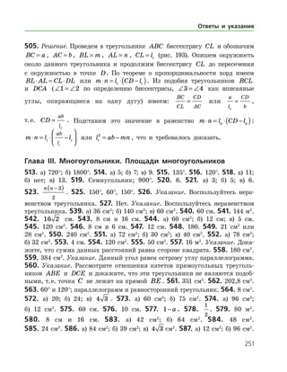 251
505. Решение. Проведем в треугольнике ABC биссектрису CL и обозначим
BC a= , AC b= , BL m= , AL n= , CL lc= (рис. 193). Опишем окружность
около данного треугольника и продолжим биссектрису CL до пересечения
с окружностью в точке D. По теореме о пропорциональности хорд имеем
BL AL CL DL⋅ = ⋅ или m n l CD lc c⋅ = ⋅ −( ). Из подобия треугольников BCL
и DCA (∠ = ∠1 2 по определению биссектрисы, ∠ = ∠3 4 как вписанные
углы, опирающиеся на одну дугу) имеем:
BC
CL
CD
AC
= или
a
l
CD
bc
= ,
т. е. CD
ab
lc
= . Подставим это значение в равенство m n l CD la a⋅ = ⋅ −( ):
m n l lc c
ab
lc
⋅ = ⋅ −



 или l ab mnc
2
= − , что и требовалось доказать.
Глава ІIІ. Многоугольники. Площади многоугольников
513. а) 720°; б) 1800°. 514. а) 5; б) 7; в) 9. 515. 135°. 516. 120°. 518. а) 11;
б) нет; в) 13. 519. Семиугольник; 900°. 520. 6. 521. а) 3; б) 5; в) 6.
523.
n n −( )3
2
. 525. 150°, 60°, 150°. 526. Указание. Воспользуйтесь нера­
венством треугольника. 527. Нет. Указание. Воспользуйтесь неравенством
треугольника. 539. а) 36 см2
; б) 140 см2
; в) 60 см2
. 540. 60 см. 541. 144 м2
.
542. 16 2 см. 543. 8 см и 16 см. 544. а) 60 см2
; б) 12 см; в) 5 см.
545. 120 см2
. 546. 8 см и 6 см. 547. 12 см. 548. 180. 549. 21 см2
или
28 см2
. 550. 240 см2
. 551. а) 72 см2
; б) 30 см2
; в) 40 см2
. 552. а) 78 см2
;
б) 32 см2
. 553. 4 см. 554. 120 см2
. 555. 50 см2
. 557. 16 м2
. Указание. Дока­
жите, что сумма данных расстояний равна стороне квадрата. 558. 180 см2
.
559. 384 см2
. Указание. Данный угол равен острому углу параллелограмма.
560. Указание. Рассмотрите отношения катетов прямоугольных треуголь­
ников ABE и DCE и докажите, что эти треугольники не являются подоб­
ными, т. е. точка C не лежит на прямой BE . 561. 351 см2
. 562. 202,8 см2
.
563. 60° и 120°; параллелограмм и равносторонний треугольник. 564. 8 см2
.
572. а) 20; б) 24; в) 4 3 . 573. а) 60 см2
; б) 75 см2
. 574. а) 96 см2
;
б) 12 см2
. 575. 60 см. 576. 10 см. 577. 1− a . 578.
1
2
. 579. 80 м2
.
580. 8 см и 16 см. 583. а) 42 см2
; б) 64 см2
. 584. 48 см2
.
585. 24 см2
. 586. а) 84 см2
; б) 39 см2
; в) 4 3 см2
. 587. а) 12 см2
; б) 96 см2
.
Ответы и указания
 