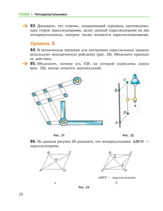 28
	 83.	Докажите, что отрезок, соединяющий середины противолежа-
щих сторон параллелограмма, делит данный параллелограмм на два
четырехугольника, которые также являются параллелограммами.
Уровень Б
84.	В техническом черчении для построения параллельных прямых
используют механическую рейсшину (рис. 21). Объясните принцип
ее действия.
	 85.	Объясните, почему ось CD, на которой укреплена лампа
(рис. 22), всегда остается вертикальной.
	 	
	Рис. 21	Рис. 22
86.	По данным рисунка 23 докажите, что четырехугольник ABCD —
параллелограмм.
	 	
	 	 AECF — параллелограмм
	 а	 б
Рис. 23
A
B
C
D
ГЛАВА І. Четырехугольники
 