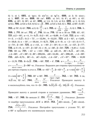 253
б) 1; в) 1. 685. а) tga ; б) sin2
a ; в) tg2
a . 686. а) 2; б) sina ;
в) 1. 687. 16 см. 688. 60 см2
. 695. а) 54°; б) 8°; в) 60°; г) 45°.
696. а) 40°; б) 30°; в) 45°. 698. а) 1,5; б) 1,5; в) 0,5. 699. а) 1; б) 0,5;
в) 0,5. 700. а) 0,6 и 0,8; б) 0,5 и 3 . 701. а) 0,8 и 0,6; б) 1. 702. а) 68°; б) 30°.
703. а) 76°; б) 45°. 704. а) 2; б)
3
2
; в) 1. 705. а)
3
10
,
1
10
, 3; б) 1. 706. b .
709. 1. 711. 36 см2
. 712. a2
. 718. 14 см. 719. 12 см и 16 см. 720. 45°, 45°.
721. а) β = 60°, a = 4, b = 4 3 ; б) β = 48°, a ≈ 6 69, , b ≈7 43, . 722. а) a = 45°,
b = 2 , c = 2 2 ; б) β = 72°, c ≈12 94, , b ≈12 31, . 723. а) β = 62°, a ≈ 5 63, ,
b ≈10 6, ; б) a = 50°, c ≈10 44, , b ≈ 6 71, . 724. а) b = 9, a = β = 45°; б) b = 7 ,
a ≈74
°, β ≈16
°. 725. а) c = 12 , a = 60°, β = 30°; б) c = 41, a ≈13
°, β ≈77
°.
726. а) b = 8, a ≈ 37
 °, β ≈ 53
 °; б) c = 6 , a ≈ 56
°, β ≈ 34
°. 729. ≈ 9,40 и ≈ 3,42.
730. 60 см. 731. ≈ 45° и ≈ 135°. 732. а) AB = 8 , BC = 8 3 , AC = 16 ,
∠ =A 60
°, ∠ =C 30
°; б) BC ≈ 293 94, , AB ≈ 51 83, , AC ≈ 298 48, , ∠ =A 80
°.
733. AB = 3 75, , BC = 5, AC = 6 25, , ∠ ≈A 53 , ∠ ≈C 37. 734. ≈ 10,99
и ≈ 11,70. 735. 8 5 2+ . 736. ≈ 68°. 737. ≈ 4°. 738. a
m
=
+1 ctg a
, b
m
=
+1 tg a
,
c
m
=
+sin cosa a
, β a= −90 . Указание. Выразите две стороны треугольника че­
рез третью сторону и угол α. 739. a
ϕ
= °−45
2
, β
ϕ
= +45
2
 , a c= −





sin 45
2
 ϕ
,
b c= +





sin 45
2
 ϕ
. 740. 30° и 60°. 741.
d
ctg ctga β−
. 742. ≈ 16°. 743. 4 см,
4 2 см, 32 см2
. 744.
2r
sin a
,
4
2
r
sin a
. Указание. Проведите высоту h
и воспользуйтесь тем, что h r= 2 . 745. 5 2 3 1−( ), 10 3 1−( ). Указание.
Проведите высоту к данной стороне и составьте уравнение. 747.
lcos
cos
a
a
2 .
748. ≈ 37°. 749. Не меньше 2°. 751.
1
1
2
−
+
a
a
. 752.
1
4
. Указание. Докажи­
те подобие треугольников ACE и BCD . 753.
1
2
1d( sin )+ a ,
1
2
1d( sin )− a .
754.
2 1 3
4
+( ) . Указание. Постройте треугольник с углами 75°, 45°
и 60° и проведите его наименьшую высоту.
Ответы и указания
 