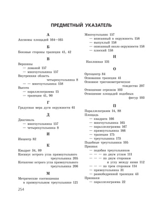254
Предметный указатель
А
Аксиомы площадей 164—165
Б
Боковые стороны трапеции 41, 42
В
Вершины
	 —	 ломаной 157
	 —	 многоугольника 157
Внутренняя область
четырехугольника 8
	 —	 —	 многоугольника 158
Высота
	 —	 параллелограмма 15
	 —	 трапеции 41, 90
Г
Градусная мера дуги окружности 61
Д
Диагональ
	 —	 многоугольника 157
	 —	 четырехугольника 8
И
Инцентр 82
К
Квадрат 34, 89
Косинус острого угла прямоугольного
треугольника 205
Котангенс острого угла прямоугольного
треугольника 206
М
Метрические соотношения
в прямоугольном треугольнике 121
Многоугольник 157
	 —	 вписанный в окружность 158
	 —	 выпуклый 158
	 —	 описанный около окружности 158
	 —	 плоский 158
Н
Наклонная 131
О
Ортоцентр 84
Основания трапеции 41
Основное тригонометрическое
тождество 207
Отношение отрезков 103
Отношение площадей подобных
фигур 103
П
Параллелограмм 14, 88
Площадь
	 —	 квадрата 166
	 —	 многоугольника 165
	 —	 параллелограмма 167
	 —	 прямоугольника 166
	 —	 трапеции 175
	 —	 треугольника 173
Подобные треугольники 105
Признак
	 —	 подобия треугольников
	 —	 —	 —	 по двум углам 111
	 —	 —	 —	 по двум сторонам
и углу между ними 112
	 —	 —	 —	 по трем сторонам 114
	 —	 прямоугольника 31
	 —	 равнобедренной трапеции 43
Признаки
	 —	 параллелограмма 22
 