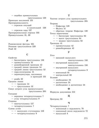 255
	 —	 подобия прямоугольных
треугольников 120
Проекция наклонной 131
Пропорциональность
	 —	 отрезков секущей
и касательной 138
	 —	 отрезков хорд 137
Пропорциональные отрезки 103
Прямоугольник 31, 89
Р
Равновеликие фигуры 165
Решение треугольников 220
Ромб 32
С
Свойство
	 —	 биссектрисы треугольника 136
	 —	 прямоугольника 31
	 —	 равнобедренной трапеции 42
	 —	 средней линии трапеции 54
	 —	 средней линии треугольника 52
	 —	 параллелограмма 15
	 —	 перпендикуляра, наклонных
и проекций 131
	 —	 ромба 32
Средняя линия
	 —	 —	 трапеции 54
	 —	 —	 треугольника 52
Синус острого угла прямоугольного
треугольника 205
Соседние
	 —	 вершины четырехугольника 7
	 —	 углы четырехугольника 9
Стороны
	 —	 многоугольника 157
	 —	 четырехугольника 7
Сумма углов
	 —	 —	 выпуклого n-угольника 159
	 —	 —	 четырехугольника 9
Т
Тангенс острого угла прямоугольного
треугольника 205
Теорема
	 —	 Пифагора 128
	 —	 Фалеса 51
	 —	 обратная теореме Пифагора 130
Точка пересечения
	 —	 —	 биссектрис треугольника 82
	 —	 —	 высот треугольника 84
	 —	 —	 медиан треугольника 82
Трапеция 41
	 —	 прямоугольная 42
	 —	 равнобедренная 42
У
Угол
	 —	 внешний выпуклого
многоугольника 158
	 —	 внутренний выпуклого
многоугольника 158
	 —	 внутренний выпуклого
четырехугольника 9
	 —	 вписанный 61
	 —	 центральный 60
Условие
	 —	 необходимое 24
	 —	 достаточное 24
	 —	 необходимое и достаточное 24
Ф
Формулы дополнения 213
Ц
Центроид 83
Ч
Четырехугольник 7
	 —	 вписанный в окружность 70
	 —	 описанный около окружности 72
	 —	 выпуклый 8
 