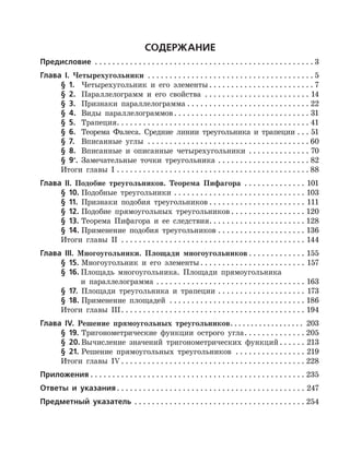 Содержание
Предисловие  . . . . . . . . . . . . . . . . . . . . . . . . . . . . . . . . . . . . . . . . . . . . . . . . . .  3
Глава І. Четырехугольники . . . . . . . . . . . . . . . . . . . . . . . . . . . . . . . . . . . . . .  5
	 § 1.	 Четырехугольник и его элементы  . . . . . . . . . . . . . . . . . . . . . . .  7
	 § 2.	 Параллелограмм и его свойства . . . . . . . . . . . . . . . . . . . . . . . . . 14
	 § 3.	 Признаки параллелограмма . . . . . . . . . . . . . . . . . . . . . . . . . . . . . 22
	 § 4.	 Виды параллелограммов . . . . . . . . . . . . . . . . . . . . . . . . . . . . . . . 31
	 § 5.	 Трапеция . . . . . . . . . . . . . . . . . . . . . . . . . . . . . . . . . . . . . . . . . . . . 41
	 § 6.	 Теорема Фалеса. Средние линии треугольника и трапеции . . . . 51
	 § 7.	 Вписанные углы . . . . . . . . . . . . . . . . . . . . . . . . . . . . . . . . . . . . .  60
	 § 8.	 Вписанные и описанные четырехугольники . . . . . . . . . . . . . . . 70
	 § 9*
.	 Замечательные точки треугольника . . . . . . . . . . . . . . . . . . . . . . 82
	 Итоги главы I . . . . . . . . . . . . . . . . . . . . . . . . . . . . . . . . . . . . . . . . . . . .  88
Глава ІІ. Подобие треугольников. Теорема Пифагора . . . . . . . . . . . . . . . 101
	 § 10.	Подобные треугольники . . . . . . . . . . . . . . . . . . . . . . . . . . . . . . . 103
	 § 11.	 Признаки подобия треугольников  . . . . . . . . . . . . . . . . . . . . . . 111
	 § 12.	Подобие прямоугольных треугольников  . . . . . . . . . . . . . . . . . 120
	 § 13.	Теорема Пифагора и ее следствия . . . . . . . . . . . . . . . . . . . . . . 128
	 § 14.	Применение подобия треугольников . . . . . . . . . . . . . . . . . . . . . 136
	 Итоги главы II . . . . . . . . . . . . . . . . . . . . . . . . . . . . . . . . . . . . . . . . . . . 144
Глава ІІІ. Многоугольники. Площади многоугольников  . . . . . . . . . . . . . 155
	 § 15.	Многоугольник и его элементы  . . . . . . . . . . . . . . . . . . . . . . . . 157
	 § 16.	Площадь многоугольника. Площади прямоугольника
		 и параллелограмма . . . . . . . . . . . . . . . . . . . . . . . . . . . . . . . . . . . 163
	 § 17.	 Площади треугольника и трапеции . . . . . . . . . . . . . . . . . . . . . 173
	 § 18.	Применение площадей . . . . . . . . . . . . . . . . . . . . . . . . . . . . . . . . 186
	 Итоги главы III . . . . . . . . . . . . . . . . . . . . . . . . . . . . . . . . . . . . . . . . . . 194
Глава ІV. Решение прямоугольных треугольников . . . . . . . . . . . . . . . . . . 203
	 § 19.	Тригонометрические функции острого угла . . . . . . . . . . . . . . 205
	 § 20.	Вычисление значений тригонометрических функций  . . . . . . 213
	 § 21.	Решение прямоугольных треугольников . . . . . . . . . . . . . . . . . 219
	 Итоги главы IV  . . . . . . . . . . . . . . . . . . . . . . . . . . . . . . . . . . . . . . . . . . 228
Приложения  . . . . . . . . . . . . . . . . . . . . . . . . . . . . . . . . . . . . . . . . . . . . . . . . . 235
Ответы и указания . . . . . . . . . . . . . . . . . . . . . . . . . . . . . . . . . . . . . . . . . . . 247
Предметный указатель . . . . . . . . . . . . . . . . . . . . . . . . . . . . . . . . . . . . . . . . 254
 