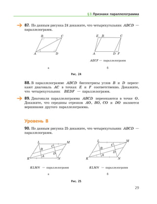 29
	 87.	 По данным рисунка 24 докажите, что четырехугольник ABCD —
параллелограмм.
	 	
	 	 AECF — параллелограмм
	 а	 б
Рис. 24
	 88.	В параллелограмме ABCD биссектрисы углов B и D пересе-
кают диагональ AC в точках E и F соответственно. Докажите,
что четырехугольник   BEDF — параллелограмм.
	 89.	Диагонали параллелограмма ABCD пересекаются в точке O.
Докажите, что середины отрезков AO, BO, CO и DO являются
вершинами другого параллелограмма.
Уровень В
90.	По данным рисунка 25 докажите, что четырехугольник ABCD —	
паралле­лограмм.
	 	
	 KLMN — параллелограмм	 KLMN — параллелограмм
	 а	 б
Рис. 25
§ 3.    Признаки параллелограмма
 